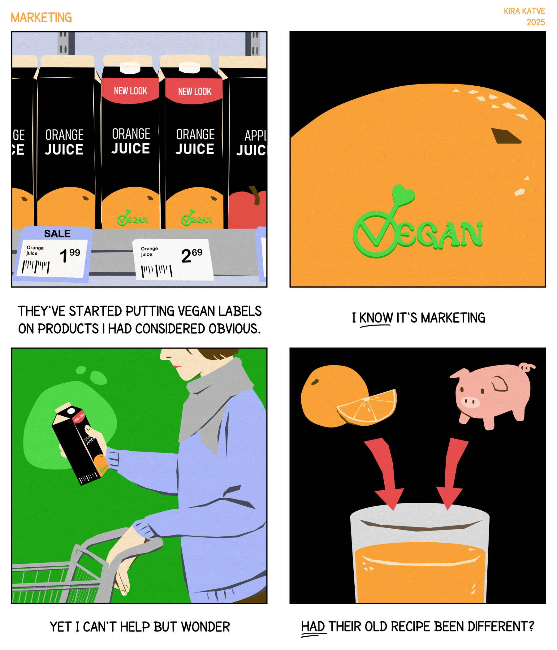 Marketing, a 4-panel comic. 1. Row of juice cartons, some saying NEW LOOK that also feature a newly added VEGAN label. "They've started putting vegan labels on products I had considered obvious." 2. Close-up of the vegan label on an orange juice carton. "I KNOW it's marketing" 3. Person holding the carton in a supermarket. "Yet I can't help but wonder" 4. Cartoon orange and pig with arrows pointing into a glass of juice. "HAD their old recipe been different?"